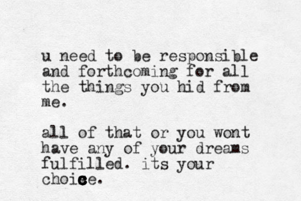 u need to be responsible and forthcoming for all the things you hid from me. all of that or you wont have any of your dreams fulfilled. its your chois c ce c c c c c .