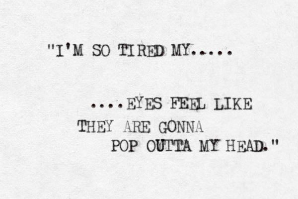 "I'M SO TIRED MY..... ....EYES FEEL LIKE THEY ARE GONNA POP OY U UTTA MY HEAD." 