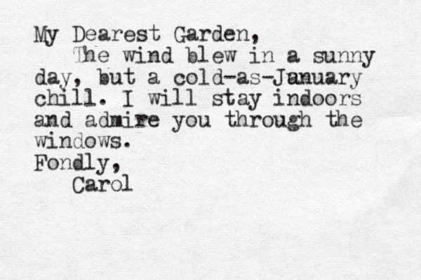 My Dearest Garden, The wind blew in a sunny day, but a cold-as-Ju anuary chill. I will stay indoors and admire you through the windows. Fondly, Carol
