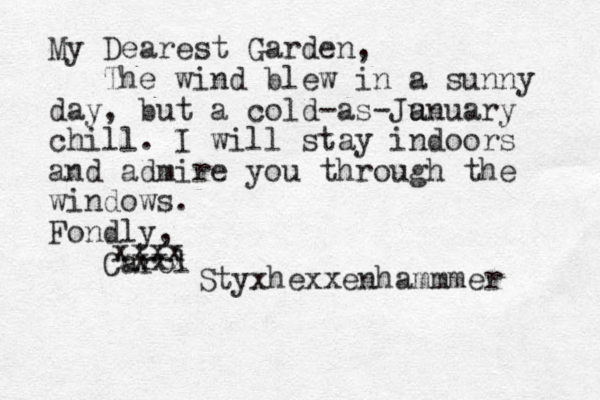 My Dearest Garden, The wind blew in a sunny day, but a cold-as-Ju anuary chill. I will stay indoors and admire you through the windows. Fondly, Carol xxxx xxxx Styxhexxenhammmer 