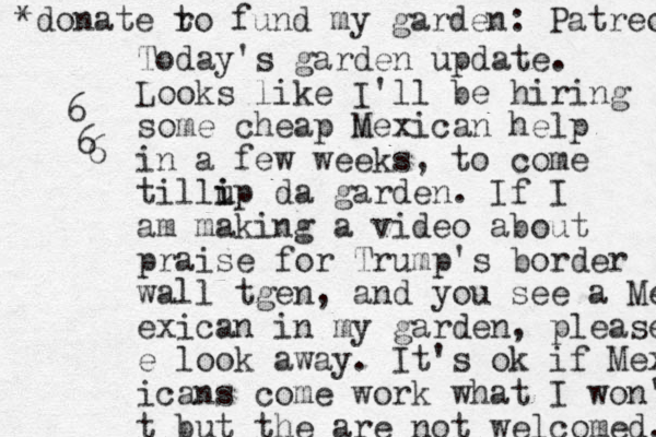 Today's garden update. Looks like I 'll be hiring some cheap m Mexican help in a few weeks, to come tillip i u da garden. If I am making a video about praise for Trump's border wall tgen, and you see a Me exican in my garden, please e look away. It's ok if Mex icans come work what I won' t but the are not welcomed. *donate r to fund my garden: Patreon 6 6 6