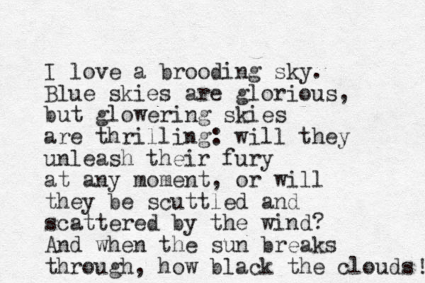 I love a brooding sky. Blue skies are glorious, but glowering skies are thrilling: will they unleash their fury at any moment, or will they be scuttled and scattered by the wind? And when the sun breaks through, how black the clouds ! 