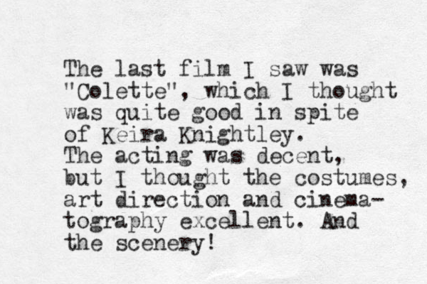 The last film I saw was "Colette", which I thought was quite good in spite of Keira Knightley. The acting was decent, but I thought the costumes, art direction and cinema- tography excellent. And the scenery! 