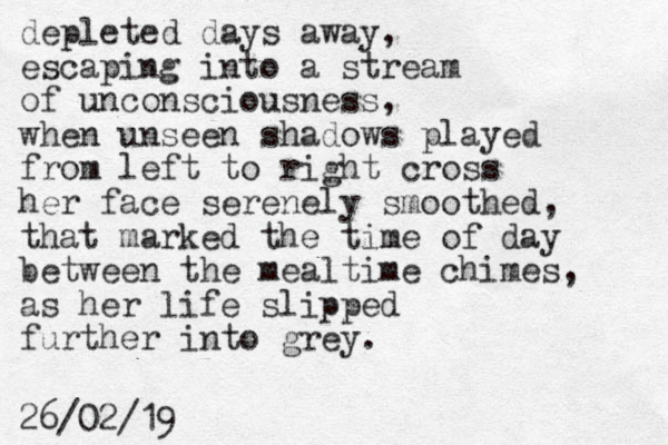 depleted days away, escaping into a stream of unconsciousness, when unseen shadows played from left to right cross her face serenely smoothed, that marked the time of day between the mealtime chimes, as her life slipped further into grey. 26/02/19 
