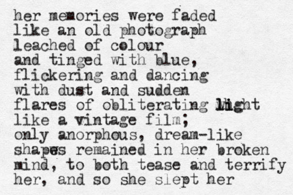her memories were faded like an old photograph leached of colour and tinged with blue, flickering and dancing with dust and sudden flares of obliterating wh light li lig like a vintage film; only anorphous , dream-like shapws e e remained in her broken mind, to both tease and terrify her, and so she slept her 