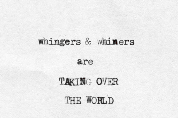 whingers & whiners are TAKING OVER THE WORLD 