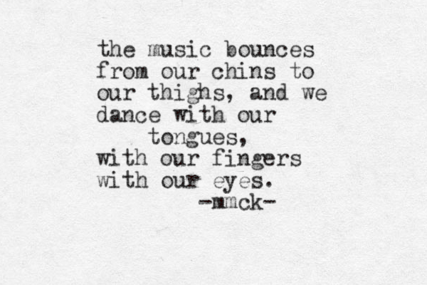 the music bounces from our chins to our thighs, and we dance with our tongues, with our fingers with our eyes. -mmck-