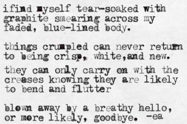 ifind myself tear-soaked with graphite smearing across my faded, blue-lined body. things crumpled can never return to being crisp, white and , new. they can only carry on with the cree ases knowing they are likely to bend and flutter blown away by a breathy hello, or more likely, goodbye. -ea 
