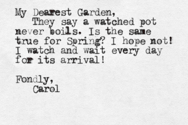 My Dearest Garden, They say a watched pot never boils. Is the same true for Spring? I hope not! I watch and wait every day for its arrival! Fondly, Carol
