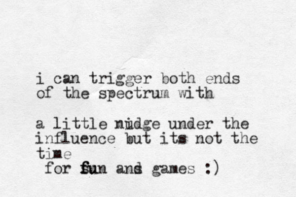 i can trigger ot b h ends of the spectrum with a little nidge u under the influence but its not the time for su f f fun ans g d ames :)