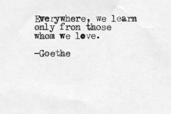 Everywhere, we learn only fron those whom we love. -Goethe 