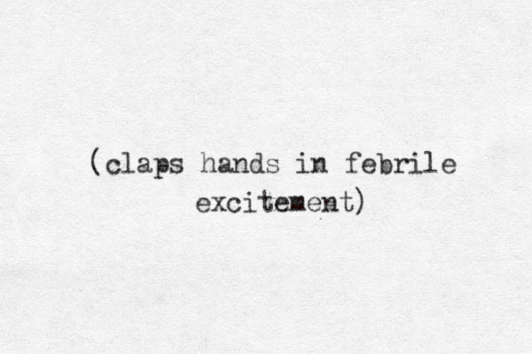 (claps hands in febrile excitement) 