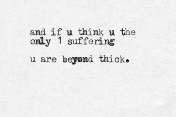 and if u think u the only 1 suffering u are beyond thick.