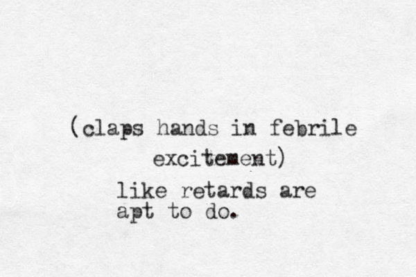 (claps hands in febrile excitement) like retards are apt to do.