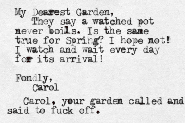 My Dearest Garden, They say a watched pot never boils. Is the same true for Spring? I hope not! I watch and wait every day for its arrival! Fondly, Carol Carol, your garden called and d sai to fuck off.
