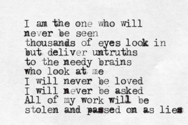 I am the one who will never be seen thousands of eyes look in but deliver untruths to the needy brains who look at me I will never be loved I will never be asked All of my work will be stolen and passed on as lies 