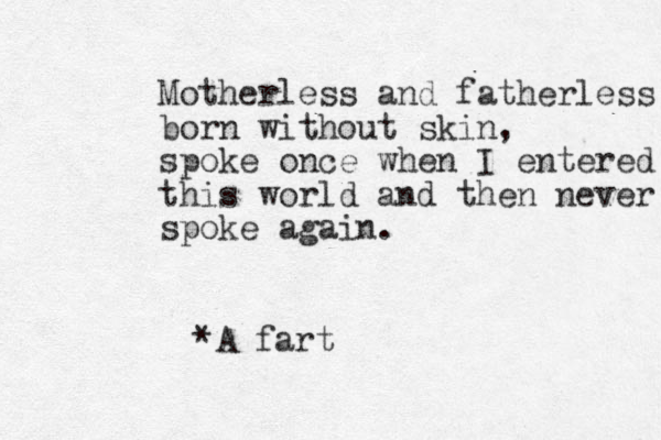 Motherless and fatherless born without skin, spoke once when I entered this world and then never spoke again. *A fart