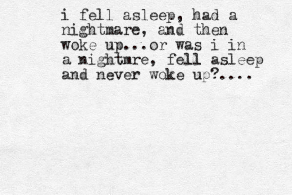 i fell asleep, had a nightmare, and then woke up...or was i in a nightmre, fell asleep and never woke up?.... 