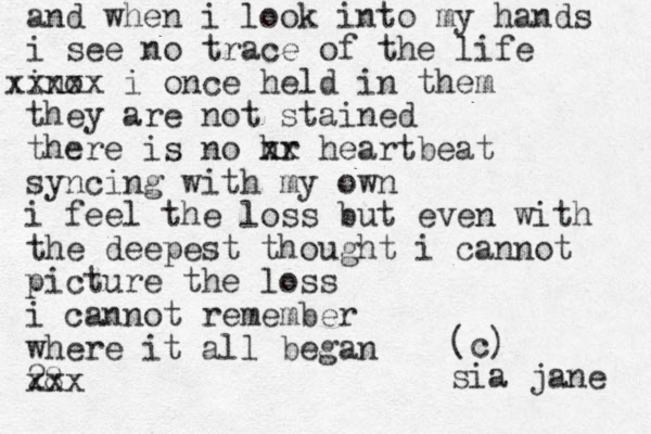 and when i look into my hands i see no trace of the life ino xxxxx i once held in them they are not stained there is no hr xx heartbeat syncing with my own i feel the loss but even with the deepest thought i cannot picture the loss i cannot remember where it all began 28 xxx (c) sia jane 