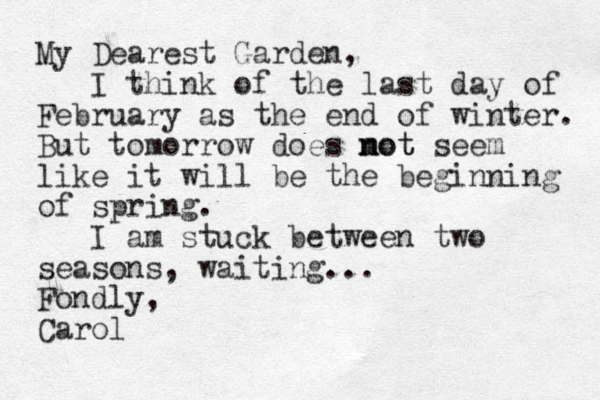 My Dearest Garden, I think of the last day of February as the end of winter. But tomorrow does mot n not seem like it will be the beginning of spring. I am stuck between two seasons, waiting... Fondly, Carol