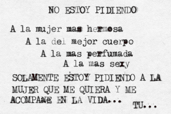 NO ESTOY PIDIENDO A la mujer mas hermosa A la del mejor cuerpo A la mas perfumada A la mas sexy SOLAMENTE ESTOY PIDIENDO A LA MUJER QUE ME QUIERA Y ME ACOMPAa e NE EN LA VIDA... TU... 