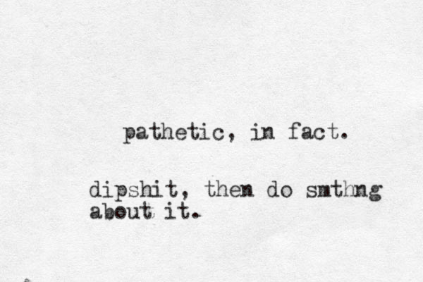 pathetic, in fact. dipshit, then do smthng about it.