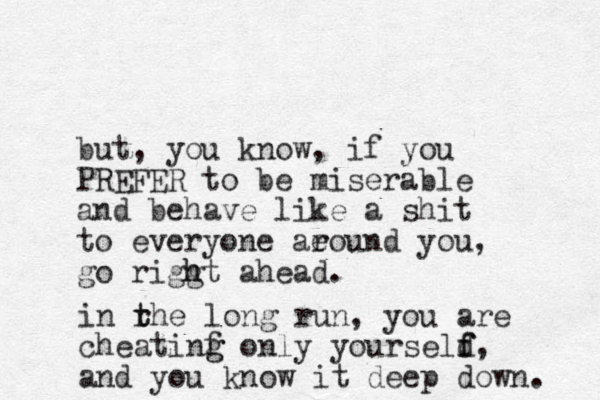but , you know, if you PREFER to be miserable and behave like a shit to everyone aeound r you, go riggt ahead. h h in rhe t t long run, you are cheatinf g g only yourseld f f, and you know it deep down. 