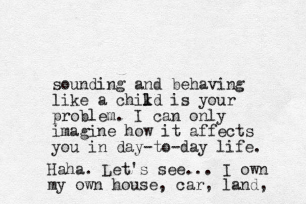 sounding and behaving like a chikd l l is your problem. I can only imagine how it affects you in day-to-day life. Haha. Let's see... I own my own house, car, land, 