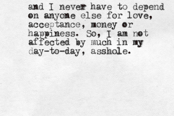 and I never have to depend on anyone else for love, acceptance, money or happiness. So, I am not affected by much in my day-to-day, asshole. 