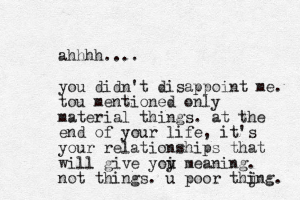 ahhhh.... you didn't disappoint me. tou mentioned only material things. at the end of your life, it's your relationships that will give yoi meaning. y u not things. u poor thjng. i i 