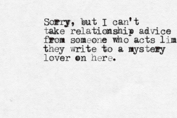 Sorry, but I can't take relationship advice from someone who acts lime they write to a mystery lover on here.