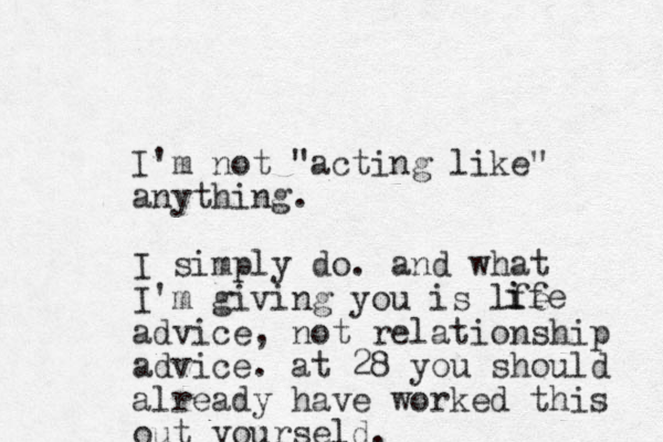 I'm not "acting like" anything. I simply do. and what I'm giving you is lfe advice, not relationship advice. at 28 you should already have worked this out yourseld. ife i 