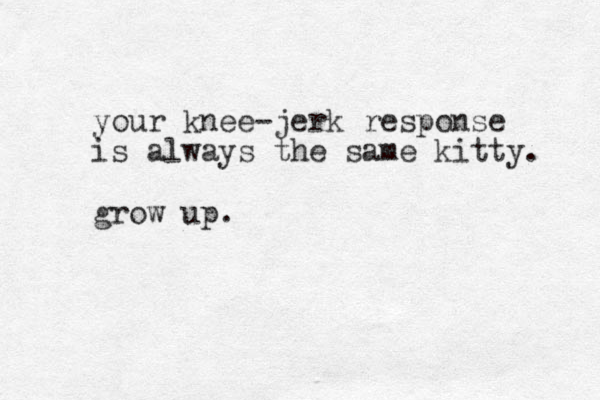 your knee-jerk response is always the same kitty. grow up.