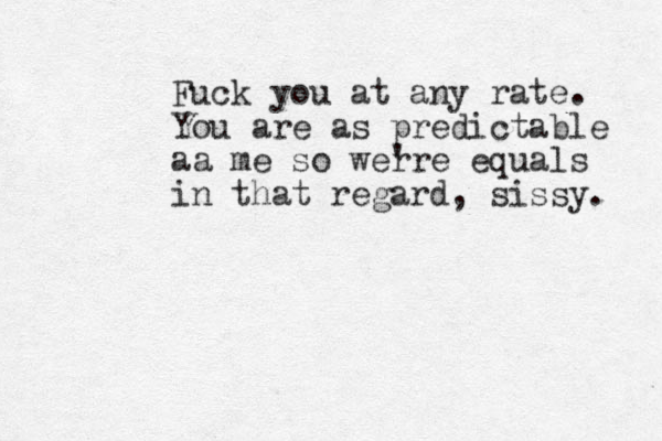 Fuck you at any rate. You are as predictable aa me so wer 're equals in that regard, sissy. 