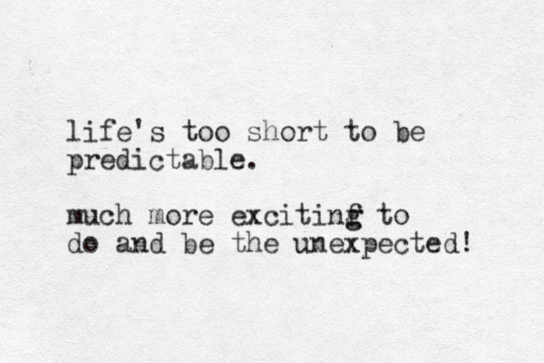 life's too short to be predictable. much more excitinf g g to do and be the unexpected! 