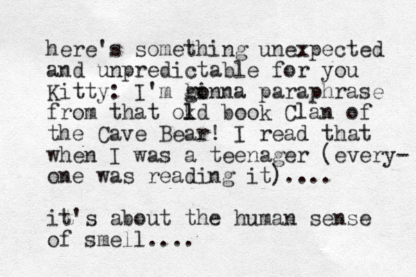 here's something unexpected and unpredictable for you Kitty: I'm b g gin o o na paraphrase from that okd l l book Clan of the Cave Bear! I read that when I was a teenager (every- one was reading it).... it's about the human sense of smell....