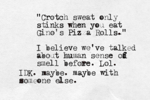 "Crotch sweat only stinks when you eat Gino's Pizza Rolls." I believe we've talked about human sense od f f smell before. Lol. IDK. maybe. maybe with someone else.