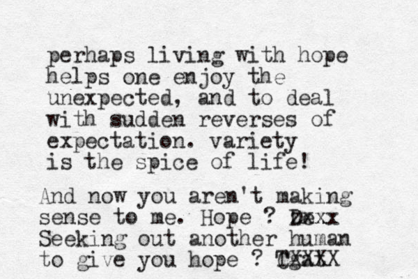 perhaps living with hope helps one enjoy the unexpected, and to deal with sudden reverses of expectation. variety is the spice of life! And now you aren't making sense to me. Hope ? De zxx xx Seeking out a nother human to give you hope ? Tgat CXXXX 