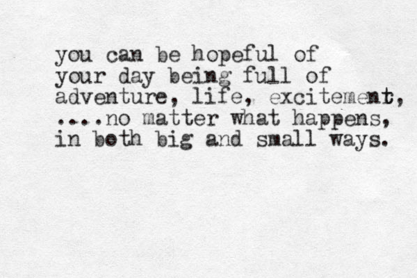 you can be hopeful of your day being full of adventure, life, excitemenr t t, ....no matter what happens, in both big and small ways. 