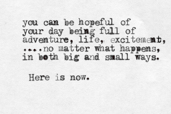 you can be hopeful of your day being full of adventure, life, excitemenr t t, ....no matter what happens, in both big and small ways. Here is now.