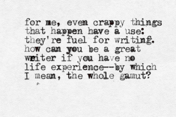 for me, even crappy things that happen have a use: they're fuel for writinf g. how can you be a great weiter r r if you have no life experience--by which I mean, the whole gamut? 