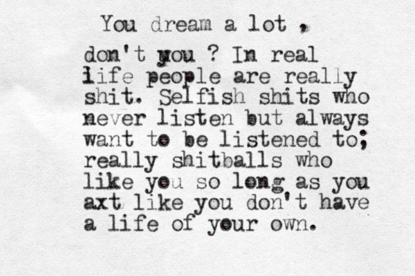 You dream a lot , don't u you ? In real i life people are really shit. Selfish shits who never listen but always want to be listened to; really shitballs who like you so long as you axt like you don't have a life of your own.