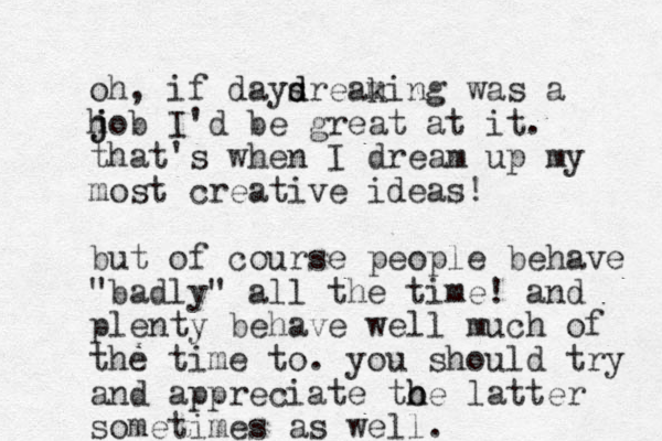 oh, if daysrea d d king m was a h j job I'd be great at it. that's when I dream up my most creative ideas! but of course people behave "badly" all the time! and plenty behave well much of the time to. you should try and appreciate to h he latter sometimes as well.