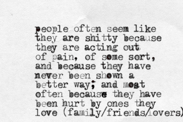 people often seem like they are shitty because they are acting out of pain. , of some sort, and because they have never been shown a better way, ; and moat of ten becausw they e e have been hurt by ones they love (family/friends/ lovers) s 