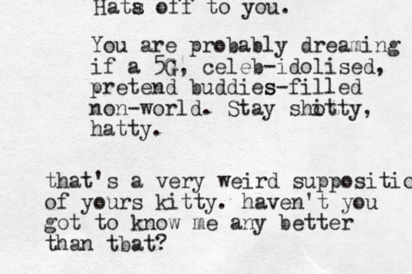 Hata s off to you. You are probably dreaming if a 5G G , celeb-idolised, pretend buddies s-filled non-world. Stay sho itty, hatty. that's a very weird supposition of yours kitty. haven't you got to know me any better than tbat?