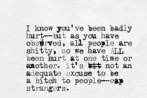 I know you've been badly hurt--but as you have obswrved, 3 e all people are shitty, so we have ALL been hurt at one time or another. it's bit === not an adequate excuse to be a bitch to people--eap strangers. s 