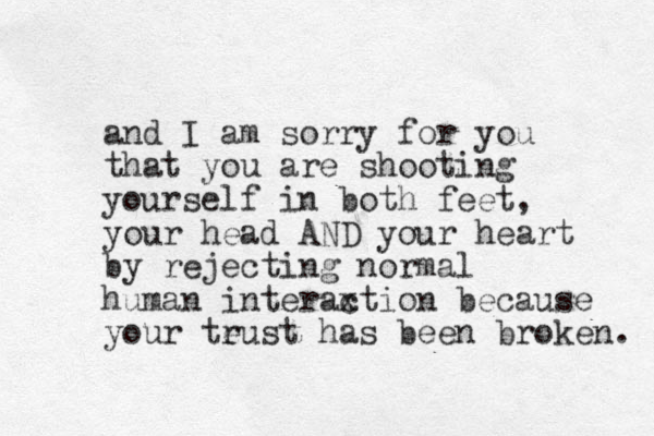 and I am sorry for you that you are shooting yourself in both feet, your head AND your heart by rejecting normal human interaxtion c because your teust has r been broken. 