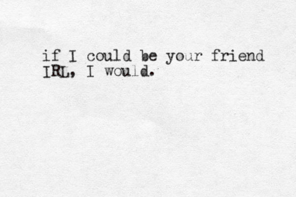 if I could be your friend IRL, I would.