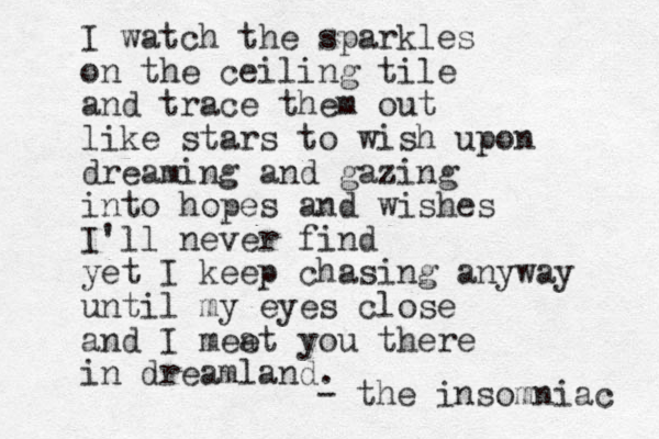 I watch the sparkles on the ceiling tile and trace them out like stars to wish upon dreaming and gazing into hopes and wishes I'll never find yet I keep chasing anyway until my eyes close and I mea et you there in dreamland. - the insomniac 