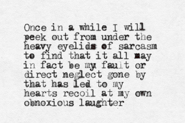 Once in a while I will peek out from under the heavy eyelids of sarcasm to find that it all may in fact be mu y fault or direct neglect gone by that has led to my hearts recoil at my own obnoxious laughter 